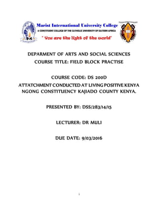 i
DEPARMENT OF ARTS AND SOCIAL SCIENCES
COURSE TITLE: FIELD BLOCK PRACTISE
COURSE CODE: DS 200D
ATTATCHMENT CONDUCTED AT LIVING POSITIVE KENYA
NGONG CONSTITUENCY KAJIADO COUNTY KENYA.
PRESENTED BY: DSS/283/14/15
LECTURER: DR MULI
DUE DATE: 9/03/2016
 