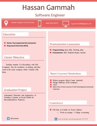Software Engineer
Riyadh,Kingdomof Saudi Arabia
+966-591570737 h.gammah1994@gmail.com
Education
Programming Languages
Senior Year (expected this semester).
King Saud University (KSU)
Programming: Java, SQL, Testing, php.
Frameworks: .NET, Android Studio, laravel
Career Objective
Hassan Gammah
Short Courses/ Workshop
Holom program (Boot Camp/ Android).
Design thinking (SAP company)
.NET
More than 5 short coursesin Self-developmentandwork
ingroups
Experience
Full time as Cashier on Texas Chicken
o Work at evening + College at morning.
Seeking summer Co-Op training with Elm
Company, Aim for excellence in training and then
work in the same company which I trained with
them.
Graduation Project
Automation Detection and Analyzation of
Trending Contents on Social Media for
Recommendation Purposes.
@Jusasuke https://sa.linkedin.com/in/hassan-gammah-754179129
Riyadh,Kingdomof Saudi Arabia +966-591570737 h.gammah1994@gmail.com
 