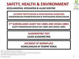 SAFETY, HEALTH & ENVIRONMENT
KESELAMATAN, KESIHATAN & ALAM SEKITAR
Khairul Nadiah Zainol Abidin
Occupational Safety, Health & Environment Engineer
Diamet Klang (Malaysia) Sdn Bhd
08 Sept 2015 1
2nd SURVEILLANCE AUDIT ISO 14001 AND OHSAS 18001
AUDIT PEMANTAUAN KEDUA ISO 14001 DAN OHSAS 18001
AUDIOMETRIC TEST
UJIAN AUDIOMETRIK
ACCIDENT AT WORKPLACE
KEMALANGAN DI TEMPAT KERJA
ACCIDENT NOTIFICATION & INVESTIGATION GUIDELINES
GARISPANDUAN PEMBERITAHUAN & PENYIASATAN KEMALANGAN
 