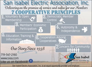 San Isabel Electric Association, Inc.
Deliveringon the promise of service and value for our Members
1. 2.
3.
4.
5.
6.
7.
7 Cooperative Principles
Voluntary & Open
Membership
Democratic Member
Control
Members’ Economic
Participation Autonomy &
Independence
Education, Training &
Information
Cooperation Among
Cooperatives
Concern for Community
Our StorySince 1938
719-547-2160
www.siea.com
Like us on Facebook!
San Isabel Electric Association, Inc. is an equal opportunity provider and employer.
 