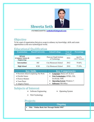 Shweta Seth
+919005344970 | sethshw02@gmail.com
Objective
To be a part of organization that gives scope to enhance my knowledge, skills and create
opportunities to the new technological world.
Educational Qualification
Examination Board/University School/College Year of
Passing
Percentage
B.Tech
(Computer Science &
Engineering)
UPTU
Pranveer Singh Institute
of Technology
2016 66.67%
(Till 6th
Semester)
Intermediate ISC City Montessori School 2012 79.66%
High School ICSE City Montessori School 2010 77.29%
Key Skills Key Competencies
• Persistent About Completing The Work
• Flexible Nature
• Positive Mindset
• Team Player
• Adaptive Nature
• Languages: Basics of C & Java
• Web Technologies: HTML, CSS,
JavaScript, XML
• Operating System: Windows 7
• Softwares: MS Office
Subjects of Interest
• Software Engineering
• Web Technology
• Operating System
Projects
Ongoing
• Title: “Online Book Sale Through Mobile SMS”
 