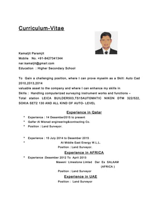 Curriculum-Vitae
Kamaljit Paramjit
Mobile No. +91-8427341344
nar.kamaljit@gmail.com
Education : Higher Secondary School
To Gain a challenging position, where I can prove myselm as a Skill: Auto Cad
2010,2013,2014
valuable asset to the company and where I can enhance my skills in
Skills : Handling computerized surveying instrument works and functions –
Total station LEICA BUILDER503,TS15AUTOMATIC NIKON DTM 322/522,
SOKIA SET2 130 AND ALL KIND OF AUTO- LEVEL
Experience in Qatar
* Experience : 14 Desember2015 to present
* Galfar Al Misnad engineering&contracting Co.
* Position : Land Surveyor.
* Experience : 15 July 2014 to Desember 2015
* At Middle East Energy W.L.L.
Position : Land Surveyor.
Experience in AFRICA
* Experience :Desember 2012 To April 2013
Maweni Limestone Limted Dar Es SALAAM
(AFRICA )
Position : Land Surveyor
Experience in UAE
Position : Land Surveyor
 