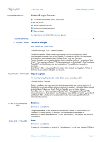 Curriculum Vitae Alfonso Rosagro Escámez
© European Union, 2002-2015 | europass.cedefop.europa.eu Page 1 / 2
PERSONAL INFORMATION Alfonso Rosagro Escámez
16, Cesar Cort Boti Street, Madrid, 28055, Spain
+34 699 542 967
alfonso.rosagro@gmail.com
es.linkedin.com/in/alfonsorosagro/)
Skype a.rosagro
Sex Male | Date of birth 29/12/1983 | Nationality Spanish
WORK EXPERIENCE
Technical manager
Indra Sistemas S.A. Madrid (Spain)
- Technical Manager (VSAT System Engineer).
Technical proposals, design, site survey, installation and commissioning of naval
(submarines and vessels) and ground Satellite Communications Stations (transmission
and reception). International projects (Poland, Brazil, India and Germany).
Testing of satellite communication stations. Responsible for the FactoryAcceptance Tests
(FaAT), Field Acceptance Tests (FiAT), Harbour Acceptance Tests (HaAT), Sea Acceptance
Tests (SAT), and test for approval and certification of the satellite communications
terminals.
Coordination of the various departments related to the projects and suppliers. Writing of
technical documentation in English and Spanish.
Project engineer
H.I. Iberia Ingeniería y Proyectos S.L. Madrid (Spain). (projects at Indra Espacio S.A.)
- Ground Stations Engineer.
Design, installation and commissioning of naval (submarines and vessels) and ground
Satellite Communications Stations (transmission and reception). National and International
projects (Spain, Poland and Brazil). Testing of satellite communication stations.
Part of the team for FactoryAcceptance Tests (FaAT), Field Acceptance Tests (FiAT),
Harbour Acceptance Tests (HaAT), Sea Acceptance Tests (SAT), and test for approval and
certification of the satellite communications terminals. Technical support for different
international customers.
Employee
Emurtel S.A., Murcia (Spain)
- Project preparation for the installation of mobile base stations (GSM and UMTS) for
Telefónica Móviles España S.A - Assistant site manager for the installation of
telecommunications networks for ONO (optica fiber networks). Site surveys and licensing
coordination.
Intern
Emurtel S.A., Murcia (Spain)
Scholarship. – Preparation of projects for the installation of mobile base stations (GSM and
01 June 2009 – Present
08 October 2007 – 01 June 2009
01 May 2006 – 01 September
2006
01 July 2005 – 01 May 2006
 