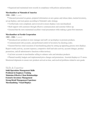 • Organized and maintained store records in compliance with policies and procedures.
Merchandiser at Nintendo of America
1988 - 1989 (1 year)
• Educated personnel on games, prepared information on new games and release dates, tracked inventory,
set up displays, and reset games according to Nintendo's sales strategy.
• Verified tasks were completed, and reviewed to ensure displays were merchandised.
• Built rapport with customers through effective communication and customer follow-up.
• Ensured that the store maintained excellent visual presentation while making a game-first statement.
Merchandiser at Ferolie Corporation
1985 - 1988 (3 years)
• Introduced new products to store manager and staff; set up displays to promote products.
• Communicated with accounts, and performed control of inventory by checking codes.
• Ensured flawless retail execution of merchandising plans by setting up appealing grocery store displays.
Report weekly activity, account expenses, competitive shelf and sales activity, account changes, product
promotions, and all administrative functions within territory.
• Led store accounts in merchandise selling to enhance sales and introduce products.
• Planned monthly budgets and implemented price changes and promotions. Assorted displays at 15 stores.
Monitored shipments to ensure new products arrived on time, and resolved problems related to new goods.
Skills & Expertise
Solid Operations Management Skills
Proficient in Employee Training
Maintains Effective Client Relationships
Extensive Inventory Management
Strong Retail Management Experience
Merchandising / Visual Displays
 