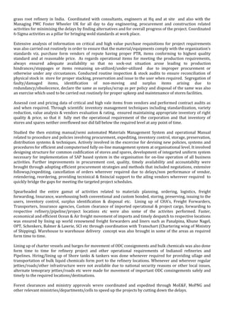 grass root refinery in India. Coordinated with consultants, engineers at Hq and at site and also with the
Managing PMC Foster Wheeler UK for all day to day engineering, procurement and construction related
activities for minimising the delays by finding alternatives and for overall progress of the project. Coordinated
6-Sigma activities as a pillar for bringing wold standards at work place.
Extensive analysis of information on critical and high value purchase requisitions for project requirements
was also carried out routinely in order to ensure that the material/equipments comply with the organization's
standards viz. purchase form vendors of repute having proper PTR, items conforming to highest quality
standard and at reasonable price. As regards operational items for meeting the production requirements,
always ensured adequate availability so that no sock-out situation arose leading to production
hindrances/stoppages or items remaining un-utilized/under-utilized due to improper procurement or
otherwise under any circustances. Conducted routine inspection & stock audits to ensure reconciliation of
physical stock in store for proper stacking, preservation and issue to the user when required. Segregation of
faulty/damaged items, identification of non-moving and surplus items arising due to
redundancy/obsolecence, declare the same as surplus/scrap as per policy and disposal of the same was also
an exercise which used to be carried out routinely for proper upkeep and maintenamce of stores facilities.
Assessd cost and pricing data of critical and high vale items from vendors and performed contract audits as
and when required. Through scientific inventory management techniques including standardization, variety
reduction, value analysis & vendors evaluation & rating, ensured maintaining appropriate inventory of right
quality & price, so that it fully met the operational requirement of the corporation and that inventory of
stores and spares neither overflowed nor did fall below the required level at any point of time.
Studied the then existing manual/semi automated Materials Management System and operational Manual
related to procedure and policies involving procurement, expediting, inventory control, storage, preservation,
distribution systems & techniques. Actively involved in the excercise for devising new policies, systems and
procedures for efficient and computerised fully on-line management system at organisational level. It involved
designing structure for common codification of stores and spares, development of integarted uniform system
necessary for implementation of SAP based system in the organisation for on-line operation of all business
activities. Further improvements in procurement cost, quality, timely availability and accountabilty were
brought through adopting efficient procurement strategies and methods that included negotations, extensive
followup/expediting, cancellation of orders wherever required due to delays/non performance of vendor,
retendering, reordering, providing tecninical & finincial support to the ailing vendors wherever required to
quickly bridge the gaps for meeting the targeted project schedules.
Spearheaded the entire gamut of activities related to materials planning, ordering, logistics, freight
forwarding, Insurance, warehousing both conventional and custom bonded, storing, preserving, issuing to the
users, inventory control, surplus identification & disposal etc. Lining up of CHA’s, Freight Forwarders,
Transporters, Insurance agencies, Custom clearance of imported operational & project cargo, forwarding to
respective refinery/pipeline/project locations etc were also some of the activites performed. Faster,
economical and efficient Ocean & Air freight movement of imports and timely despatch to respective locations
was ensured by lining up world renownend freight forwarders and liners such as Panalpina, Khune Nagel,
OPT, Schenkers, Balmer & Lawrie, SCI etc through coordination with Transchart (Chartering wing of Ministry
of Shipping). Warehouse to warehouse delivery concept was also brought in some of the areas as required
form time to time.
Lining up of charter vessels and barges for movement of ODC consignments and bulk chemicals was also done
form time to time for refinery project and other operational requirements of Indianoil refineries and
Pipelines. Hiring/lining up of Shore tanks & tankers was done whenever required for providing ullage and
transportation of bulk liquid chemicals form port to the refinery locations. Whenever and wherever regular
jetties/roads/other infrastructure were not available due to national security reasons or other local issues,
alternate temoprary jetties/roads etc were made for movement of important ODC consingements safely and
timely to the required locations/destinations.
Forest clearances and ministry approvals wrere coordinated and expedited through MoE&F, MoPNG and
other relevant ministries/departments/cells to speed up the projects by cutting down the delays.
 