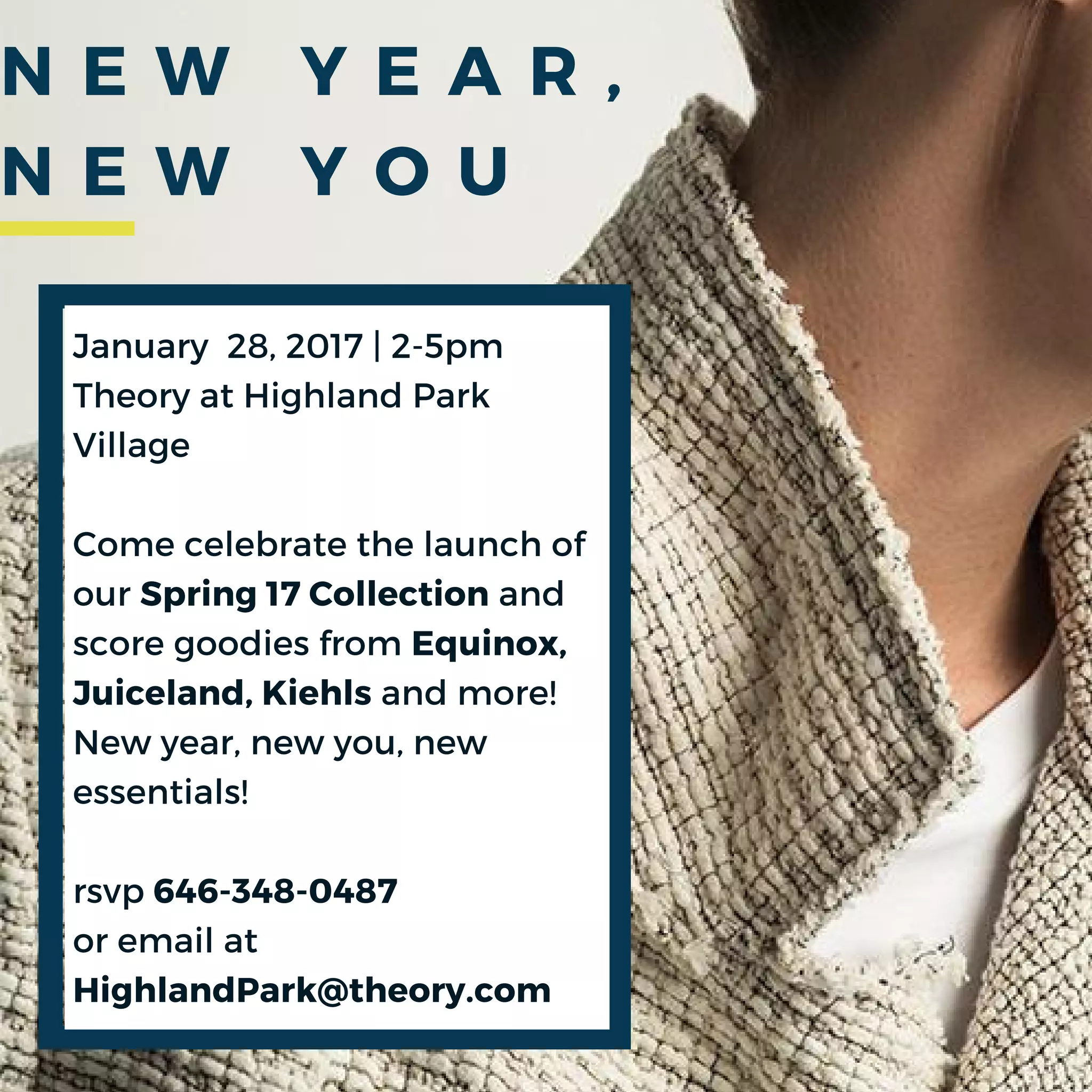 January 28, 2017 | 2-5pm
Theory at Highland Park
Village
Come celebrate the launch of
our Spring 17 Collection and
score goodies from Equinox,
Juiceland, Kiehls and more!
New year, new you, new
essentials!
rsvp 646-348-0487
or email at
HighlandPark@theory.com
N E W Y E A R ,
N E W Y O U