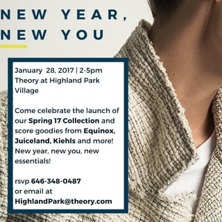 January 28, 2017 | 2-5pm
Theory at Highland Park
Village
Come celebrate the launch of
our Spring 17 Collection and
score goodies from Equinox,
Juiceland, Kiehls and more!
New year, new you, new
essentials!
rsvp 646-348-0487
or email at
HighlandPark@theory.com
N E W Y E A R ,
N E W Y O U
 