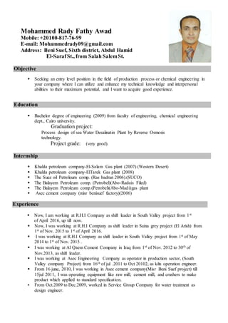 Mohammed Rady Fathy Awad
Mobile: +20100-817-76-99
E-mail: Mohammedrady09@gmail.com
Address: Beni Suef, Sixth district, Abdul Hamid
El-SarafSt., from Salah SalemSt.
Objective
 Seeking an entry level position in the field of production process or chemical engineering in
your company where I can utilize and enhance my technical knowledge and interpersonal
abilities to their maximum potential, and I want to acquire good experience.
Education
 Bachelor degree of engineering (2009) from faculty of engineering, chemical engineering
dept., Cairo university.
Graduation project:
Process design of sea Water Desalinatin Plant by Reverse Osmosis
technology.
Project grade: (very good).
Internship
 Khalda petroleum company-El-Salam Gas plant (2007) (Western Desert)
 Khalda petroleum company-ElTarek Gas plant (2008)
 The Suez oil Petroleum comp. (Ras badran 2006).(SUCO)
 The Balayem Petroleum comp. (Petrobel)(Abo-Raduis Filed)
 The Balayem Petroleum comp.(Petrobel)(Abo-Madi)gas plant
 Asec cement company (misr benisuef factory)(2006)
Experience
 Now, I am working at R.H.I Company as shift leader in South Valley project from 1st
of April 2016, up till now.
 Now, I was working at R.H.I Company as shift leader in Saina grey project (El Arish) from
1st of Nov. 2015 to 1st of April 2016.
 I was working at R.H.I Company as shift leader in South Valley project from 1st of May
2014 to 1st of Nov. 2015 .
 I was working at Al Qaem Cement Company in Iraq from 1st of Nov. 2012 to 30th of
Nov.2013, as shift leader.
 I was working at Asec Engineering Company as operator in production sector, (South
Valley company Project) from 16th of jul .2011 to Oct 20102, as kiln operation engineer.
 From 16 june, 2010, I was working in Asec cement company(Misr Beni Suef project) till
15jul 2011, I was operating equipment like raw mill, cement mill, and crushers to make
product which applied to standard specification.
 From Oct.2009 to Dec.2009, worked in Service Group Company for water treatment as
design engineer.
 