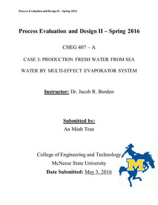 Process Evaluation and Design II – Spring 2016
Process Evaluation and Design II – Spring 2016
CHEG 407 – A
CASE 3: PRODUCTION FRESH WATER FROM SEA
WATER BY MULTI-EFFECT EVAPORATOR SYSTEM
Instructor: Dr. Jacob R. Borden
Submitted by:
An Minh Tran
College of Engineering and Technology
McNeese State University
Date Submitted: May 3, 2016
 
