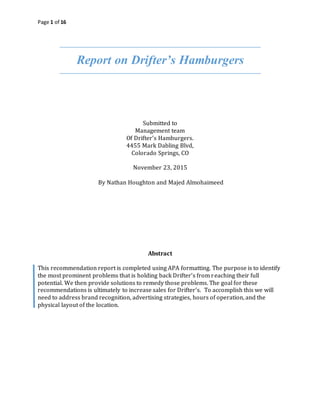 Page 1 of 16
Report on Drifter’s Hamburgers
Submitted to
Management team
Of Drifter’s Hamburgers.
4455 Mark Dabling Blvd,
Colorado Springs, CO
November 23, 2015
By Nathan Houghton and Majed Almohaimeed
Abstract
This recommendation report is completed using APA formatting. The purpose is to identify
the most prominent problems that is holding back Drifter’s from reaching their full
potential. We then provide solutions to remedy those problems. The goal for these
recommendations is ultimately to increase sales for Drifter’s. To accomplish this we will
need to address brand recognition, advertising strategies, hours of operation, and the
physical layout of the location.
 