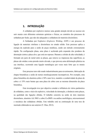 Soldadura por explosivo em configuração plana de Alumínio-Cobre Introdução
Nelson Rodrigues de Almeida Santos 1
1. INTRODUÇÃO
A soldadura por explosivo merece uma grande atenção devido ao sucesso em
unir metais com diferentes estruturas químicas e físicas, ao contrário dos processos de
soldadura por fusão, que não são adequados a soldaduras de materiais dissimilares.
A Soldadura por Explosivo (Explosive Welding, EXW) é um processo de
ligação de materiais similares e dissimilares no estado sólido. Este processo aplica a
energia da explosão para a união de peças metálicas, sendo um método extremamente
rápido. Na configuração plana, uma placa é acelerada pela expansão dos produtos da
detonação contra a placa alvo, que está em repouso. Durante a colisão de alta velocidade, é
formado um jacto de metal entre as placas, que remove as impurezas das superfícies; as
placas são unidas a uma pressão muito elevada, o que provoca uma deformação plástica na
sua interface, ocorrendo uma ligação metalúrgica por vezes mais forte que os metais
originais.
Este processo tem sido usado industrialmente para revestimentos, fabricação de
chapas bimetálicas e união de metais metalurgicamente incompatíveis. Por exemplo, uma
placa bimetálica de alumínio-cobre é 50% mais leve, mantém a condutividade da placa de
cobre e é 35% mais barata que uma placa de cobre com as mesmas dimensões da placa
bimetálica.
Esta investigação teve por objectivo estudar a influência de vários parâmetros
de soldadura, como o rácio de explosivo, velocidade de detonação, e distância entre placas,
na qualidade das ligações obtidas. O trabalho consistiu na união de dois materiais
dissimilares, alumínio AA 5083 e cobre Cu-DHP e na análise morfológica, microestrutural
e mecânica das soldaduras obtidas. Este trabalho está na continuação de uma tese de
mestrado elaborada no ano anterior (T. Dias, 2012).
 