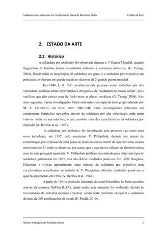 Soldadura por explosivo em configuração plana de Alumínio-Cobre Estado da Arte
Nelson Rodrigues de Almeida Santos 2
2. ESTADO DA ARTE
2.1. Histórico
A soldadura por explosivo foi observada durante a 1ª Guerra Mundial, quando
fragmentos de bombas foram encontrados soldados a estruturas metálicas, (G. Young,
2004). Desde então as tecnologias de soldadura em geral, e a soldadura por explosivo em
particular, evoluíram em grande escala no decorrer da 2ª grande guerra mundial.
Em 1944, L. R. Carl reconheceu este processo como soldadura por alta
velocidade, realizou várias experiências e designou-a de “soldadura no estado sólido”, pois
verificou que não existia zona de fusão entre as placas metálicas (G. Young, 2004). Nos
anos seguintes, várias investigações foram realizadas, em especial num grupo liderado por
M. A. Lavrent´ev, em Kiev, entre 1946-1948. Estes investigadores obtiveram um
componente bimetálico aço-cobre através da soldadura por alta velocidade, onde eram
visíveis ondas na sua interface, o que constitui uma das características da soldadura por
explosão (A. Deribas et al., 1967).
A soldadura por explosivo foi reconhecida pela primeira vez como uma
nova tecnologia, em 1957, pelo americano V. Philipchuk, durante um ensaio de
conformação por explosão de uma placa de alumínio numa matriz de aço com uma secção
transversal em U, onde se observou, por acaso, que o aço estava soldado ao alumínio numa
área de uma polegada quadrada. V. Philipchuk publicou um método para obter este tipo de
soldadura, patenteado em 1962, mas não obteve resultados positivos. Em 1960, Douglass,
Holtzman e Cowan apresentaram outro método de soldadura por explosivo com
características semelhantes ao método de V. Philipchuk, obtendo resultados positivos, o
qual foi patenteado em 1964 (A. Deribas et al., 1967).
A partir de 1964 a produção industrial de metal bimetálico foi bem-sucedida
através da empresa DuPont (USA); desde então, este processo foi evoluindo, devido às
necessidades da indústria química e nuclear, sendo neste momento exequível a soldadura
de mais de 260 combinações de metais (F. Findik, 2010).
 
