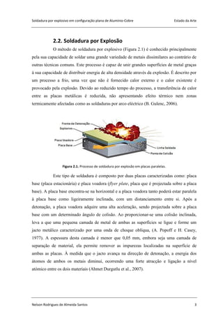 Soldadura por explosivo em configuração plana de Alumínio-Cobre Estado da Arte
Nelson Rodrigues de Almeida Santos 3
2.2. Soldadura por Explosão
O método de soldadura por explosivo (Figura 2.1) é conhecido principalmente
pela sua capacidade de soldar uma grande variedade de metais dissimilares ao contrário de
outras técnicas comuns. Este processo é capaz de unir grandes superfícies de metal graças
à sua capacidade de distribuir energia de alta densidade através da explosão. É descrito por
um processo a frio, uma vez que não é fornecido calor externo e o calor existente é
provocado pela explosão. Devido ao reduzido tempo do processo, a transferência de calor
entre as placas metálicas é reduzida, não apresentando efeito térmico nem zonas
termicamente afectadas como as soldaduras por arco eléctrico (B. Gulenc, 2006).
Figura 2.1. Processo de soldadura por explosão em placas paralelas.
Este tipo de soldadura é composto por duas placas caracterizadas como: placa
base (placa estacionária) e placa voadora (flyer plate, placa que é projectada sobre a placa
base). A placa base encontra-se na horizontal e a placa voadora tanto poderá estar paralela
à placa base como ligeiramente inclinada, com um distanciamento entre si. Após a
detonação, a placa voadora adquire uma alta aceleração, sendo projectada sobre a placa
base com um determinado ângulo de colisão. Ao proporcionar-se uma colisão inclinada,
leva a que uma pequena camada de metal de ambas as superfícies se ligue e forme um
jacto metálico caracterizado por uma onda de choque oblíqua, (A. Popoff e H. Casey,
1977). A espessura desta camada é menor que 0,05 mm, embora seja uma camada de
separação de material, ela permite remover as impurezas localizadas na superfície de
ambas as placas. À medida que o jacto avança na direcção de detonação, a energia dos
átomos de ambos os metais diminui, ocorrendo uma forte atracção e ligação a nível
atómico entre os dois materiais (Ahmet Durgutlu et al., 2007).
 