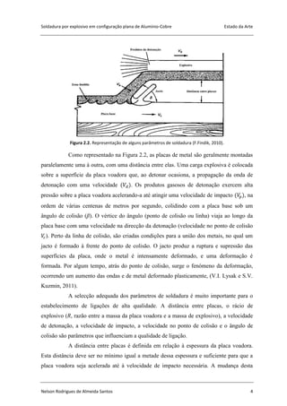 Soldadura por explosivo em configuração plana de Alumínio-Cobre Estado da Arte
Nelson Rodrigues de Almeida Santos 4
Figura 2.2. Representação de alguns parâmetros de soldadura (F.Findik, 2010).
Como representado na Figura 2.2, as placas de metal são geralmente montadas
paralelamente uma à outra, com uma distância entre elas. Uma carga explosiva é colocada
sobre a superfície da placa voadora que, ao detonar ocasiona, a propagação da onda de
detonação com uma velocidade . Os produtos gasosos de detonação exercem alta
pressão sobre a placa voadora acelerando-a até atingir uma velocidade de impacto , na
ordem de várias centenas de metros por segundo, colidindo com a placa base sob um
ângulo de colisão (β). O vértice do ângulo (ponto de colisão ou linha) viaja ao longo da
placa base com uma velocidade na direcção da detonação (velocidade no ponto de colisão
). Perto da linha de colisão, são criadas condições para a união dos metais, no qual um
jacto é formado à frente do ponto de colisão. O jacto produz a ruptura e supressão das
superfícies da placa, onde o metal é intensamente deformado, e uma deformação é
formada. Por algum tempo, atrás do ponto de colisão, surge o fenómeno da deformação,
ocorrendo um aumento das ondas e de metal deformado plasticamente, (V.I. Lysak e S.V.
Kuzmin, 2011).
A selecção adequada dos parâmetros de soldadura é muito importante para o
estabelecimento de ligações de alta qualidade. A distância entre placas, o rácio de
explosivo (R, razão entre a massa da placa voadora e a massa de explosivo), a velocidade
de detonação, a velocidade de impacto, a velocidade no ponto de colisão e o ângulo de
colisão são parâmetros que influenciam a qualidade de ligação.
A distância entre placas é definida em relação à espessura da placa voadora.
Esta distância deve ser no mínimo igual a metade dessa espessura e suficiente para que a
placa voadora seja acelerada até à velocidade de impacto necessária. A mudança desta
 