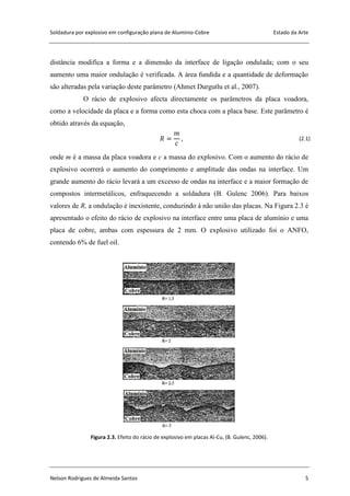 Soldadura por explosivo em configuração plana de Alumínio-Cobre Estado da Arte
Nelson Rodrigues de Almeida Santos 5
distância modifica a forma e a dimensão da interface de ligação ondulada; com o seu
aumento uma maior ondulação é verificada. A área fundida e a quantidade de deformação
são alteradas pela variação deste parâmetro (Ahmet Durgutlu et al., 2007).
O rácio de explosivo afecta directamente os parâmetros da placa voadora,
como a velocidade da placa e a forma como esta choca com a placa base. Este parâmetro é
obtido através da equação,
(2.1)
onde m é a massa da placa voadora e c a massa do explosivo. Com o aumento do rácio de
explosivo ocorrerá o aumento do comprimento e amplitude das ondas na interface. Um
grande aumento do rácio levará a um excesso de ondas na interface e a maior formação de
compostos intermetálicos, enfraquecendo a soldadura (B. Gulenc 2006). Para baixos
valores de R, a ondulação é inexistente, conduzindo à não união das placas. Na Figura 2.3 é
apresentado o efeito do rácio de explosivo na interface entre uma placa de alumínio e uma
placa de cobre, ambas com espessura de 2 mm. O explosivo utilizado foi o ANFO,
contendo 6% de fuel oil.
Figura 2.3. Efeito do rácio de explosivo em placas Al-Cu, (B. Gulenc, 2006).
 