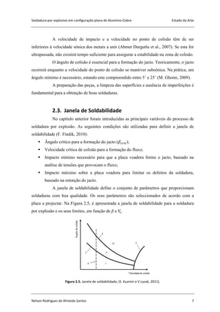 Soldadura por explosivo em configuração plana de Alumínio-Cobre Estado da Arte
Nelson Rodrigues de Almeida Santos 7
A velocidade de impacto e a velocidade no ponto de colisão têm de ser
inferiores à velocidade sónica dos metais a unir (Ahmet Durgutlu et al., 2007). Se esta for
ultrapassada, não existirá tempo suficiente para assegurar a estabilidade na zona de colisão.
O ângulo de colisão é essencial para a formação do jacto. Teoricamente, o jacto
ocorrerá enquanto a velocidade do ponto de colisão se mantiver subsónica. Na prática, um
ângulo mínimo é necessário, estando este compreendido entre 5˚ e 25˚ (M. Ghomi, 2009).
A preparação das peças, a limpeza das superfícies e ausência de imperfeições é
fundamental para a obtenção de boas soldaduras.
2.3. Janela de Soldabilidade
No capítulo anterior foram introduzidas as principais variáveis do processo de
soldadura por explosão. As seguintes condições são utilizadas para definir a janela de
soldabilidade (F. Findik, 2010):
 Ângulo crítico para a formação do jacto ( );
 Velocidade crítica de colisão para a formação do fluxo;
 Impacto mínimo necessário para que a placa voadora forme o jacto, baseado na
análise de tensões que provocam o fluxo;
 Impacto máximo sobre a placa voadora para limitar os defeitos da soldadura,
baseado na retenção do jacto.
A janela de soldabilidade define o conjunto de parâmetros que proporcionam
soldaduras com boa qualidade. Os seus parâmetros são seleccionados de acordo com a
placa a projectar. Na Figura 2.5, é apresentada a janela de soldabilidade para a soldadura
por explosão e os seus limites, em função de β e .
Figura 2.5. Janela de soldabilidade, (S. Kuzmin e V.Lysak, 2011).
 