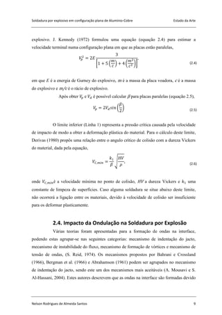 Soldadura por explosivo em configuração plana de Alumínio-Cobre Estado da Arte
Nelson Rodrigues de Almeida Santos 9
explosivo. J. Kennedy (1972) formulou uma equação (equação 2.4) para estimar a
velocidade terminal numa configuração plana em que as placas estão paralelas,
[ ( ) ( )] (2.4)
em que E é a energia de Gurney do explosivo, m é a massa da placa voadora, c é a massa
do explosivo e m/c é o rácio de explosivo.
Após obter e é possível calcular β para placas paralelas (equação 2.5),
( ) (2.5)
O limite inferior (Linha 1) representa a pressão crítica causada pela velocidade
de impacto de modo a obter a deformação plástica do material. Para o cálculo deste limite,
Derivas (1980) propôs uma relação entre o angulo crítico de colisão com a dureza Vickers
do material, dada pela equação,
√ (2.6)
onde é a velocidade mínima no ponto de colisão, HV a dureza Vickers e uma
constante de limpeza de superfícies. Caso alguma soldadura se situe abaixo deste limite,
não ocorrerá a ligação entre os materiais, devido à velocidade de colisão ser insuficiente
para os deformar plasticamente.
2.4. Impacto da Ondulação na Soldadura por Explosão
Várias teorias foram apresentadas para a formação de ondas na interface,
podendo estas agrupar-se nas seguintes categorias: mecanismo de indentação do jacto,
mecanismo de instabilidade do fluxo, mecanismo de formação de vórtices e mecanismo de
tensão de ondas, (S. Reid, 1974). Os mecanismos propostos por Bahrani e Crossland
(1966), Bergman et al. (1966) e Abrahamson (1961) podem ser agrupados no mecanismo
de indentação do jacto, sendo este um dos mecanismos mais aceitáveis (A. Mousavi e S.
Al-Hassani, 2004). Estes autores descrevem que as ondas na interface são formadas devido
 