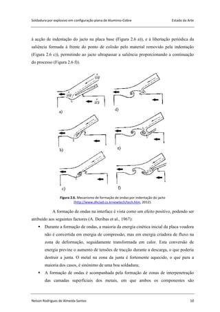 Soldadura por explosivo em configuração plana de Alumínio-Cobre Estado da Arte
Nelson Rodrigues de Almeida Santos 10
à acção de indentação do jacto na placa base (Figura 2.6 a)), e à libertação periódica da
saliência formada à frente do ponto de colisão pelo material removido pela indentação
(Figura 2.6 c)), permitindo ao jacto ultrapassar a saliência proporcionando a continuação
do processo (Figura 2.6 f)).
Figura 2.6. Mecanismo de formação de ondas por indentação do jacto
(http://www.dhclad.co.krnewtech/tech.htm, 2012).
A formação de ondas na interface é vista como um efeito positivo, podendo ser
atribuído aos seguintes factores (A. Deribas et al., 1967):
 Durante a formação de ondas, a maioria da energia cinética inicial da placa voadora
não é convertida em energia de compressão, mas em energia criadora de fluxo na
zona de deformação, seguidamente transformada em calor. Esta conversão de
energia previne o aumento de tensões de tracção durante a descarga, o que poderia
destruir a junta. O metal na zona da junta é fortemente aquecido, o que para a
maioria dos casos, é sinónimo de uma boa soldadura;
 A formação de ondas é acompanhada pela formação de zonas de interpenetração
das camadas superficiais dos metais, em que ambos os componentes são
 