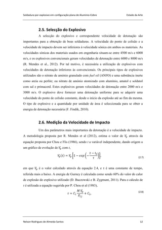 Soldadura por explosivo em configuração plana de Alumínio-Cobre Estado da Arte
Nelson Rodrigues de Almeida Santos 12
2.5. Selecção do Explosivo
A selecção do explosivo e correspondente velocidade de detonação são
importantes para a obtenção de boas soldaduras. A velocidade do ponto de colisão e a
velocidade de impacto devem ser inferiores à velocidade sónica em ambos os materiais. As
velocidades sónicas dos materiais usados em engenharia situam-se entre 4500 m/s e 6000
m/s, e os explosivos convencionais geram velocidades de detonação entre 6000 e 8000 m/s
(R. Mendes et al., 2012). Por tal motivo, é necessária a utilização de explosivos com
velocidades de detonação inferiores às convencionais. Os principais tipos de explosivos
utilizados são o nitrato de amónio granulado com fuel oil (ANFO) e uma substância inerte
como areia ou perlite; ou nitrato de amónio atomizado com alumínio, amatol e soldatol
com sal e primacord. Estes explosivos geram velocidades de detonação entre 2000 m/s e
3000 m/s. O explosivo deve fornecer uma detonação uniforme para se adquirir uma
velocidade do ponto de colisão constante, desde o início da explosão até ao fim da mesma.
O tipo de explosivo e a quantidade por unidade de área é seleccionada para se obter a
energia de detonação necessária (F. Findik, 2010).
2.6. Medição da Velocidade de Impacto
Um dos parâmetros mais importantes da detonação é a velocidade de impacto.
A metodologia proposta por R. Mendes et al (2012), estima o valor de através da
equação proposta por Chou e Flis (1986), sendo t a variável independente, dando origem a
um gráfico de evolução de com t,
[ ( )] (2.7)
em que é o valor calculado através da equação 2.4, e τ é uma constante de tempo,
referida mais a baixo. A energia de Gurney é calculada como sendo 60% do valor do calor
de explosão do explosivo utilizado (D. Buczowski e B. Zygmunt, 2011). Para o cálculo de
τ é utilizada a equação sugerida por P. Chou et al (1983),
(2.8)
 
