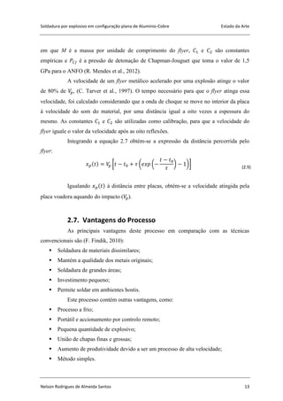 Soldadura por explosivo em configuração plana de Alumínio-Cobre Estado da Arte
Nelson Rodrigues de Almeida Santos 13
em que M é a massa por unidade de comprimento do flyer, e são constantes
empíricas e é a pressão de detonação de Chapman-Jouguet que toma o valor de 1,5
GPa para o ANFO (R. Mendes et al., 2012).
A velocidade de um flyer metálico acelerado por uma explosão atinge o valor
de 80% de , (C. Tarver et al., 1997). O tempo necessário para que o flyer atinga essa
velocidade, foi calculado considerando que a onda de choque se move no interior da placa
à velocidade do som do material, por uma distância igual a oito vezes a espessura do
mesmo. As constantes e são utilizadas como calibração, para que a velocidade do
flyer iguale o valor da velocidade após as oito reflexões.
Integrando a equação 2.7 obtém-se a expressão da distância percorrida pelo
flyer:
[ ( ( ) )] (2.9)
Igualando à distância entre placas, obtém-se a velocidade atingida pela
placa voadora aquando do impacto ( ).
2.7. Vantagens do Processo
As principais vantagens deste processo em comparação com as técnicas
convencionais são (F. Findik, 2010):
 Soldadura de materiais dissimilares;
 Mantém a qualidade dos metais originais;
 Soldadura de grandes áreas;
 Investimento pequeno;
 Permite soldar em ambientes hostis.
Este processo contém outras vantagens, como:
 Processo a frio;
 Portátil e accionamento por controlo remoto;
 Pequena quantidade de explosivo;
 União de chapas finas e grossas;
 Aumento de produtividade devido a ser um processo de alta velocidade;
 Método simples.
 