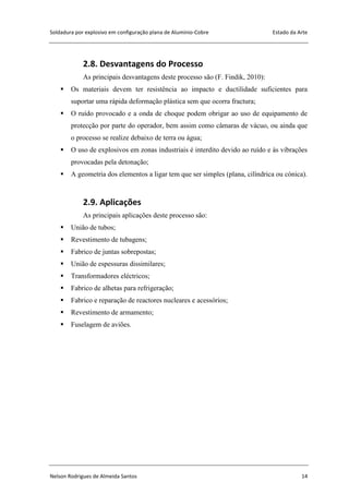Soldadura por explosivo em configuração plana de Alumínio-Cobre Estado da Arte
Nelson Rodrigues de Almeida Santos 14
2.8. Desvantagens do Processo
As principais desvantagens deste processo são (F. Findik, 2010):
 Os materiais devem ter resistência ao impacto e ductilidade suficientes para
suportar uma rápida deformação plástica sem que ocorra fractura;
 O ruído provocado e a onda de choque podem obrigar ao uso de equipamento de
protecção por parte do operador, bem assim como câmaras de vácuo, ou ainda que
o processo se realize debaixo de terra ou água;
 O uso de explosivos em zonas industriais é interdito devido ao ruído e às vibrações
provocadas pela detonação;
 A geometria dos elementos a ligar tem que ser simples (plana, cilíndrica ou cónica).
2.9. Aplicações
As principais aplicações deste processo são:
 União de tubos;
 Revestimento de tubagens;
 Fabrico de juntas sobrepostas;
 União de espessuras dissimilares;
 Transformadores eléctricos;
 Fabrico de alhetas para refrigeração;
 Fabrico e reparação de reactores nucleares e acessórios;
 Revestimento de armamento;
 Fuselagem de aviões.
 