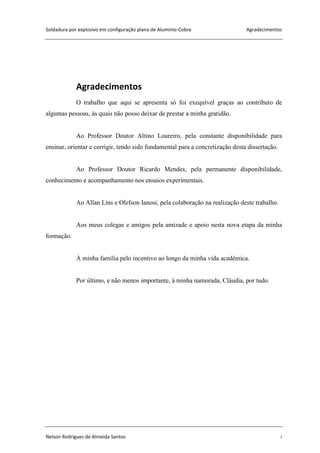 Soldadura por explosivo em configuração plana de Alumínio-Cobre Agradecimentos
Nelson Rodrigues de Almeida Santos i
Agradecimentos
O trabalho que aqui se apresenta só foi exequível graças ao contributo de
algumas pessoas, às quais não posso deixar de prestar a minha gratidão.
Ao Professor Doutor Altino Loureiro, pela constante disponibilidade para
ensinar, orientar e corrigir, tendo sido fundamental para a concretização desta dissertação.
Ao Professor Doutor Ricardo Mendes, pela permanente disponibilidade,
conhecimento e acompanhamento nos ensaios experimentais.
Ao Allan Lins e Olefson Ianosi, pela colaboração na realização deste trabalho.
Aos meus colegas e amigos pela amizade e apoio nesta nova etapa da minha
formação.
À minha família pelo incentivo ao longo da minha vida académica.
Por último, e não menos importante, à minha namorada, Cláudia, por tudo.
 