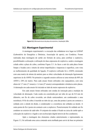 Soldadura por explosivo em configuração plana de Alumínio-Cobre Procedimento Experimental
Nelson Rodrigues de Almeida Santos 17
Figura 3.2. Microestrutura da placa de alumínio. Ampliação 200x.
3.2. Montagem Experimental
A montagem experimental e a execução das soldaduras teve lugar no LEDAP
(Laboratório de Energética e Detónica, Associação de apoio), em Condeixa. Foram
realizadas duas montagens de cartão em formato de caixa, para confinar o explosivo,
possibilitando a colocação e utilização de duas espessuras de explosivo, sendo a montagem
colada sobre a placa de cobre, conforme Figura 3.3. As faces a unir de cada placa foram
limpas e lixadas com o intuito de retirar imperfeições e impurezas à superfície, com vista
ao melhoramento da qualidade de ligação. O explosivo utilizado foi o ANFO, misturado
com uma matriz de nitrato de amónio para se obter velocidades de detonação ligeiramente
superiores às do ANFO. No primeiro e segundo ensaios utilizou-se uma mistura de 80% de
ANFO e 20% de matriz. Para cada ensaio foram utilizados oito espaçadores, com uma
altura de 3.7 mm (1º ensaio) e 1.4 mm (2º ensaio) correspondendo à distância entre placas.
A detonação em cada ensaio foi iniciada no lado de maior espessura de explosivo.
Em cada ensaio foram utilizadas sete sondas de ionização para a medição da
velocidade de detonação. Cada sonda era constituída por um tubo de aço de 0.8 mm de
diâmetro, um fio de cobre revestido, um díodo semicondutor, um condensador e uma
resistência. O fio de cobre é inserido no tubo de aço, uma das pontas é posta em contacto e
soldada com o cátodo do díodo, o condensador e a resistência são soldados ao ânodo. A
outra ponta do fio é posta em contacto com o explosivo. Posteriormente foi soldado um fio
condutor no exterior de cada tubo. O conjunto de sondas é fixado na caixa de cartão após a
colocação do explosivo e ligado a um osciloscópio digital através de fios condutores.
Após a montagem dos elementos citados anteriormente e representados na
Figura 3.3, foi utilizada uma caixa contendo areia molhada para servir de base no primeiro
 