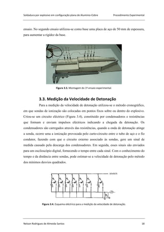 Soldadura por explosivo em configuração plana de Alumínio-Cobre Procedimento Experimental
Nelson Rodrigues de Almeida Santos 18
ensaio. No segundo ensaio utilizou-se como base uma placa de aço de 50 mm de espessura,
para aumentar a rigidez da base.
Figura 3.3. Montagem do 1º ensaio experimental.
3.3. Medição da Velocidade de Detonação
Para a medição da velocidade de detonação utilizou-se o método cronográfico,
em que sondas de ionização são colocadas em pontos fixos sobre ou dentro do explosivo.
Criou-se um circuito eléctrico (Figura 3.4), constituído por condensadores e resistências
que formam e enviam impulsos eléctricos indicando a chegada da detonação. Os
condensadores são carregados através das resistências, quando a onda de detonação atinge
a sonda, ocorre uma a ionização provocada pelo curto-circuito entre o tubo de aço e o fio
condutor, fazendo com que o circuito externo associado às sondas, gere um sinal de
medida causado pela descarga dos condensadores. Em seguida, esses sinais são enviados
para um osciloscópio digital, fornecendo o tempo entre cada sinal. Com o conhecimento do
tempo e da distância entre sondas, pode estimar-se a velocidade de detonação pelo método
dos mínimos desvios quadrados.
Figura 3.4. Esquema eléctrico para a medição da velocidade de detonação.
 
