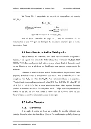 Soldadura por explosivo em configuração plana de Alumínio-Cobre Procedimento Experimental
Nelson Rodrigues de Almeida Santos 21
Na Figura 3.6, é apresentado um exemplo da nomenclatura da amostra
SE3_30_1.
Figura 3.6. Nomenclatura da amostra SE3_30_1.
Para as novas soldaduras da chapa de 3 mm foi adicionado na sua
nomenclatura a letra “N”, para se distinguir das soldaduras anteriores para a mesma
espessura de chapa.
3.6. Procedimento da Análise Metalográfica
Após a obtenção das soldaduras, estas foram cortadas conforme o esquema da
Figura 3.5. Em seguida cada amostra foi desbastada e polida com lixas P180, P320, P600,
P1000 e P2500. Para o polimento final, utilizou-se uma solução de pó de diamante, com 3
μm de diâmetro e com a adição de um lubrificante para prevenir o aquecimento das
amostras.
Depois de as amostras estarem polidas, foi efectuado um ataque químico com o
propósito de tornar visíveis a microestrutura dos metais. Para o cobre utilizou-se uma
solução de 5 ml em 50 ml de . Para o alumínio utilizou-se o reagente de
“Poulton”, cuja composição consistiu em 6 ml de HC1, 9 ml de , 0.5 ml de HF, 6.5
ml de e 1 ml de . Para se evitar a contaminação do cobre, aquando do ataque
químico do alumínio, utilizou-se fita-cola para o isolar. O tempo de ataque para ambos os
metais foi de 10s, de cada vez, sendo o tempo total de exposição cerca de 30s.
Posteriormente as amostras foram analisadas ao microscópio.
3.7. Análise Mecânica
3.7.1. Micro dureza
A evolução da dureza ao longo da soldadura foi medida utilizando uma
máquina Shimadzu Micro Hardness Tester-Type M. Foram efectuadas medições de dureza
 
