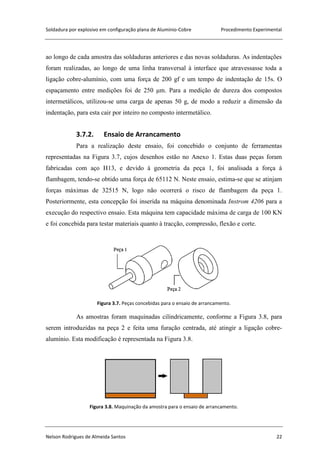 Soldadura por explosivo em configuração plana de Alumínio-Cobre Procedimento Experimental
Nelson Rodrigues de Almeida Santos 22
ao longo de cada amostra das soldaduras anteriores e das novas soldaduras. As indentações
foram realizadas, ao longo de uma linha transversal à interface que atravessasse toda a
ligação cobre-alumínio, com uma força de 200 gf e um tempo de indentação de 15s. O
espaçamento entre medições foi de 250 μm. Para a medição de dureza dos compostos
intermetálicos, utilizou-se uma carga de apenas 50 g, de modo a reduzir a dimensão da
indentação, para esta cair por inteiro no composto intermetálico.
3.7.2. Ensaio de Arrancamento
Para a realização deste ensaio, foi concebido o conjunto de ferramentas
representadas na Figura 3.7, cujos desenhos estão no Anexo 1. Estas duas peças foram
fabricadas com aço H13, e devido à geometria da peça 1, foi analisada a força à
flambagem, tendo-se obtido uma força de 65112 N. Neste ensaio, estima-se que se atinjam
forças máximas de 32515 N, logo não ocorrerá o risco de flambagem da peça 1.
Posteriormente, esta concepção foi inserida na máquina denominada Instrom 4206 para a
execução do respectivo ensaio. Esta máquina tem capacidade máxima de carga de 100 KN
e foi concebida para testar materiais quanto à tracção, compressão, flexão e corte.
Figura 3.7. Peças concebidas para o ensaio de arrancamento.
As amostras foram maquinadas cilindricamente, conforme a Figura 3.8, para
serem introduzidas na peça 2 e feita uma furação centrada, até atingir a ligação cobre-
alumínio. Esta modificação é representada na Figura 3.8.
Figura 3.8. Maquinação da amostra para o ensaio de arrancamento.
 