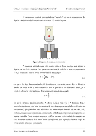 Soldadura por explosivo em configuração plana de Alumínio-Cobre Procedimento Experimental
Nelson Rodrigues de Almeida Santos 23
O esquema do ensaio é representado na Figura 3.9, em que o arrancamento da
ligação cobre-alumínio é numa coroa circular de 2.5 mm de largura.
Figura 3.9. Esquema do ensaio de arrancamento.
A máquina utilizada para este ensaio indica a força máxima que atinge a
ligação e o seu deslocamento. Para apresentar os dados de resistência ao arrancamento em
MPa, é calculada a área da coroa circular através da equação,
(3.1)
em que A é a área da coroa circular, é o diâmetro externo da coroa e é o diâmetro
interno da coroa. Com o conhecimento da área a que está a ser exercida a força, já é
possível calcular o valor da tensão de arrancamento através da equação,
(3.2)
em que σ é a tensão de arrancamento e F a força exercida pela peça 1. A dimensão de 2.5
mm foi seleccionada com base nos ensaios de tracção em provetes colados realizados no
ano anterior, que garantiam uma resistência ao arrancamento mínima de 60 MPa. Foi,
portanto, seleccionada uma área de coroa circular soldada que exigisse um esforço axial no
punção reduzido. Posteriormente veio-se a verificar que este esforço ainda é excessivo no
caso de chapas voadoras de 1 mm e 3 mm de espessura, pois o punção rompe a chapa de
cobre sem ter arrancado a soldadura.
 