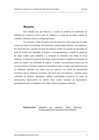 Soldadura por explosivo em configuração plana de Alumínio-Cobre Resumo
Nelson Rodrigues de Almeida Santos ii
Resumo
Este trabalho teve por objectivo o estudo da influência de parâmetros de
soldadura por explosivo, como o rácio de explosivo e a espessura da chapa voadora em
soldaduras alumínio-cobre em configuração plana.
Foi estudado o efeito de quatro rácios de explosivo e duas espessuras de chapa
voadora de cobre na morfologia, microestrutura e propriedades mecânicas das soldaduras.
Foi observado que o aumento do rácio de explosivo conduz ao aumento da velocidade do
ponto de colisão e da velocidade de impacto, e consequentemente, à redução da espessura
da chapa voadora após soldadura e à formação de interfaces com ondas de maior
amplitude. O aumento da espessura da chapa voadora conduziu à redução da velocidade do
ponto de colisão e da velocidade de impacto. A análise microestrutural mostrou que na
zona da interface se formam compostos intermetálicos duros e frágeis, principalmente para
as soldaduras realizadas com maior rácio de explosivo. Os ensaios de arrancamento
mostraram que as soldaduras realizadas com maior rácio de explosivo, e portanto maior
velocidade de impacto, apresentam melhores propriedades mecânicas. O ensaio de
arrancamento desenvolvido no âmbito deste estudo necessita de ajustamentos,
principalmente para as soldaduras com chapa voadora de espessura reduzida.
Palavras-chave: Soldadura por explosivo, Cobre, Alumínio,
Configuração plana, Compostos Intermetálicos.
 