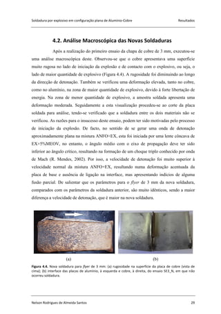 Soldadura por explosivo em configuração plana de Alumínio-Cobre Resultados
Nelson Rodrigues de Almeida Santos 29
1
4.2. Análise Macroscópica das Novas Soldaduras
Após a realização do primeiro ensaio da chapa de cobre de 3 mm, executou-se
uma análise macroscópica deste. Observou-se que o cobre apresentava uma superfície
muito rugosa no lado de iniciação da explosão e de contacto com o explosivo, ou seja, o
lado de maior quantidade de explosivo (Figura 4.4). A rugosidade foi diminuindo ao longo
da direcção de detonação. Também se verificou uma deformação elevada, tanto no cobre,
como no alumínio, na zona de maior quantidade de explosivo, devido à forte libertação de
energia. Na zona de menor quantidade de explosivo, a amostra soldada apresenta uma
deformação moderada. Seguidamente a esta visualização procedeu-se ao corte da placa
soldada para análise, tendo-se verificado que a soldadura entre os dois materiais não se
verificou. As razões para o insucesso deste ensaio, podem ter sido motivadas pelo processo
de iniciação da explosão. De facto, no sentido de se gerar uma onda de detonação
aproximadamente plana na mistura ANFO+EX, esta foi iniciada por uma lente côncava de
EX+5%MEOV, no entanto, o ângulo médio com o eixo de propagação deve ter sido
inferior ao ângulo crítico, resultando na formação de um choque triplo conhecido por onda
de Mach (R. Mendes, 2002). Por isso, a velocidade de detonação foi muito superior à
velocidade normal da mistura ANFO+EX, resultando numa deformação acentuada da
placa de base e ausência de ligação na interface, mas apresentando indícios de alguma
fusão parcial. De salientar que os parâmetros para o flyer de 3 mm da nova soldadura,
comparados com os parâmetros da soldadura anterior, são muito idênticos, sendo a maior
diferença a velocidade de detonação, que é maior na nova soldadura.
(a) (b)
Figura 4.4. Nova soldadura para flyer de 3 mm: (a) rugosidade na superfície da placa de cobre (vista de
cima); (b) interface das placas de alumínio, à esquerda e cobre, à direita, do ensaio SE3_N, em que não
ocorreu soldadura.
 