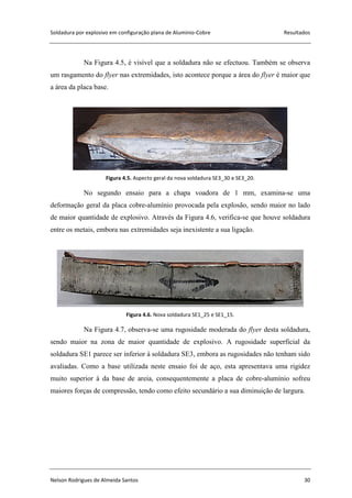 Soldadura por explosivo em configuração plana de Alumínio-Cobre Resultados
Nelson Rodrigues de Almeida Santos 30
Na Figura 4.5, é visível que a soldadura não se efectuou. Também se observa
um rasgamento do flyer nas extremidades, isto acontece porque a área do flyer é maior que
a área da placa base.
Figura 4.5. Aspecto geral da nova soldadura SE3_30 e SE3_20.
No segundo ensaio para a chapa voadora de 1 mm, examina-se uma
deformação geral da placa cobre-alumínio provocada pela explosão, sendo maior no lado
de maior quantidade de explosivo. Através da Figura 4.6, verifica-se que houve soldadura
entre os metais, embora nas extremidades seja inexistente a sua ligação.
Figura 4.6. Nova soldadura SE1_25 e SE1_15.
Na Figura 4.7, observa-se uma rugosidade moderada do flyer desta soldadura,
sendo maior na zona de maior quantidade de explosivo. A rugosidade superficial da
soldadura SE1 parece ser inferior à soldadura SE3, embora as rugosidades não tenham sido
avaliadas. Como a base utilizada neste ensaio foi de aço, esta apresentava uma rigidez
muito superior à da base de areia, consequentemente a placa de cobre-alumínio sofreu
maiores forças de compressão, tendo como efeito secundário a sua diminuição de largura.
 