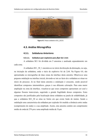 Soldadura por explosivo em configuração plana de Alumínio-Cobre Resultados
Nelson Rodrigues de Almeida Santos 31
Figura 4.7. Nova soldadura SE1_25/15.
4.3. Análise Micrográfica
4.3.1. Soldaduras Anteriores
4.3.1.1. Soldadura por explosivo para flyer de 1 mm
A soldadura SE1 foi dividida em 5 amostras e analisada separadamente em
cada zona.
A soldadura SE1_30_1 encontra-se no início da direcção da detonação, ou seja,
na iniciação da soldadura, onde o rácio de explosivo foi de 2,64. Na Figura 4.8, são
apresentadas as micrografias de duas zonas da interface desta amostra. Observa-se uma
pequena ondulação na interface inicial, devendo-se isto ao facto de a soldadura se situar no
início do processo. Já no final desta amostra a ondulação é crescente, sendo possível
identificar compostos intermetálicos, graças à sua diferente coloração. Para uma maior
ampliação na zona da interface, visualiza-se que esses compostos apresentam cor azul e
algumas fissuras transversais, sugerindo a grande fragilidade desses compostos. Estes
compostos são justificados pela localização desta soldadura na janela de soldabilidade, já
qua a soldadura SE1_30 se situa no limite em que existe fusão de metais. Sendo a
ondulação uma característica da soldadura por explosão foi medida a distância entre ondas
(comprimento de onda) e a sua amplitude. Assim, esta amostra contém um comprimento
médio de onda de 279 μm e uma amplitude média de 31μm.
 