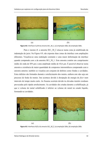 Soldadura por explosivo em configuração plana de Alumínio-Cobre Resultados
Nelson Rodrigues de Almeida Santos 32
(a) (b)
Figura 4.8. Interfaces Cu/Al da amostra SE1_30_1, (a) ampliação 100x; (b) ampliação 500x.
Para o mesmo R, a amostra SE1_30_2 situa-se numa zona já estabilizada da
indentação do jacto. Na Figura 4.9, são expostas duas zonas da interface com ampliações
diferentes. Visualiza-se uma ondulação constante e uma maior deformação da interface
quando comparada com a da amostra SE1_30_1. Esta amostra contém um comprimento
médio de onda de 459 μm e uma amplitude média de 43,6 μm. É possível observar nesta
amostra a existência de maior quantidade de compostos intermetálicos comparando com a
amostra anterior, também se visualiza um conjunto de defeitos como fendas e cavidades.
Estes defeitos são formados durante o arrefecimento dos metais, embora este não seja um
processo de fusão de metais. Isto acontece devido à dissipação de energia do flyer num
intervalo de tempo muito curto. As fissuras ocorrem devido às elevadas tensões residuais
provocadas pelo rápido arrefecimento. As cavidades são criadas durante a solidificação, já
que o volume do metal solidificado é inferior ao volume do metal no estado líquido,
formando-se cavidades.
(a) (b)
Figura 4.9. Interfaces Al/Cu da amostra SE1_30_2, (a) ampliação 100x; (b) ampliação 200x.
 