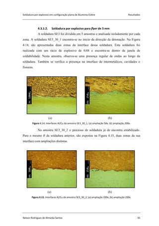 Soldadura por explosivo em configuração plana de Alumínio-Cobre Resultados
Nelson Rodrigues de Almeida Santos 35
4.3.1.2. Soldadura por explosivo para flyer de 3 mm
A soldadura SE3 foi dividida em 5 amostras e analisada isoladamente por cada
zona. A soldadura SE3_30_1 encontra-se no início da direcção da detonação. Na Figura
4.14, são apresentadas duas zonas da interface dessa soldadura. Esta soldadura foi
realizada com um rácio de explosivo de 0,88 e encontra-se dentro da janela de
soldabilidade. Nesta amostra, observa-se uma presença regular de ondas ao longo da
soldadura. Também se verifica a presença na interface de intermetálicos, cavidades e
fissuras.
(a) (b)
Figura 4.14. Interfaces Al/Cu da amostra SE3_30_1, (a) ampliação 50x; (b) ampliação 200x.
Na amostra SE3_30_2 o processo de soldadura já de encontra estabilizado.
Para o mesmo R da soldadura anterior, são expostas na Figura 4.15, duas zonas da sua
interface com ampliações distintas.
(a) (b)
Figura 4.15. Interfaces Al/Cu da amostra SE3_30_2, (a) ampliação 100x; (b) ampliação 200x.
 