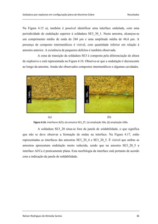 Soldadura por explosivo em configuração plana de Alumínio-Cobre Resultados
Nelson Rodrigues de Almeida Santos 36
Na Figura 4.15 a), também é possível identificar uma interface ondulada, com uma
periodicidade de ondulação superior à soldadura SE3_30_1. Nesta amostra, alcançou-se
um comprimento médio de onda de 244 μm e uma amplitude média de 44,4 μm. A
presença de composto intermetálicos é visível, com quantidade inferior em relação à
amostra anterior. A existência de pequenos defeitos é também observada.
A zona de transição da soldadura SE3 é composta pela diferenciação de altura
de explosivo e está representada na Figura 4.16. Observa-se que a ondulação é decrescente
ao longo da amostra. Ainda são observados compostos intermetálicos e algumas cavidades.
(a) (b)
Figura 4.16. Interfaces Al/Cu da amostra SE3_ZT, (a) ampliação 50x; (b) ampliação 100x.
A soldadura SE3_20 situa-se fora da janela de soldabilidade, o que significa
que não se deve observar a formação de ondas na interface. Na Figura 4.17, estão
representadas as interfaces das amostras SE3_20_4 e SE3_20_5. É visível que ambas as
amostras apresentam ondulação muito reduzida, sendo que na amostra SE3_20_5 a
interface Al/Cu é praticamente plana. Esta morfologia da interface está portanto de acordo
com a indicação da janela de soldabilidade.
 