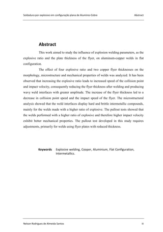 Soldadura por explosivo em configuração plana de Alumínio-Cobre Abstract
Nelson Rodrigues de Almeida Santos iii
Abstract
This work aimed to study the influence of explosion welding parameters, as the
explosive ratio and the plate thickness of the flyer, on aluminum-copper welds in flat
configuration.
The effect of four explosive ratio and two copper flyer thicknesses on the
morphology, microstructure and mechanical properties of welds was analyzed. It has been
observed that increasing the explosive ratio leads to increased speed of the collision point
and impact velocity, consequently reducing the flyer thickness after welding and producing
wavy weld interfaces with greater amplitude. The increase of the flyer thickness led to a
decrease in collision point speed and the impact speed of the flyer. The microstructural
analysis showed that the weld interfaces display hard and brittle intermetallic compounds,
mainly for the welds made with a higher ratio of explosive. The pullout tests showed that
the welds performed with a higher ratio of explosive and therefore higher impact velocity
exhibit better mechanical properties. The pullout test developed in this study requires
adjustments, primarily for welds using flyer plates with reduced thickness.
Keywords Explosive welding, Cooper, Aluminium, Flat Configuration,
Intermetallics.
 