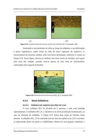 Soldadura por explosivo em configuração plana de Alumínio-Cobre Resultados
Nelson Rodrigues de Almeida Santos 37
(a) (b)
Figura 4.17. Interfaces Al/Cu da amostra: (a) SE3_20_4; (b) SE3_20_5. Ampliação: 100x.
Analisando a microestrutura do cobre ao longo da soldadura, a sua deformação
é pouco significativa, sendo maior no lado de maior espessura de explosivo. A
microestrutura do alumínio também sofre uma baixa deformação, conforme se ilustra na
Figura 4.18. Nessa figura, observa-se também uma zona escura na interface, que sugere
uma zona não soldada, contudo, trata-se apenas de uma zona de intermetálicos
contrastados pelo reagente de Poulton.
Figura 4.18. Microestrutura do alumínio da SE3_30_2, ampliação 200x.
4.3.2. Novas Soldaduras
4.3.2.1. Soldadura por explosivo para flyer de 1 mm
A nova soldadura SE1 foi dividida em 5 amostras e cada zona estudada
separadamente. A soldadura SE1_25_1 encontra-se no início da direcção da detonação, ou
seja, na iniciação da soldadura. A Figura 4.19 ilustra duas zonas da interface dessa
amostra. A soldadura SE1_25 foi realizada com um rácio de explosivo de 2,25 e encontra-
se representada dentro da janela se soldabilidade. Observa-se uma pequena ondulação e
 