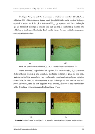 Soldadura por explosivo em configuração plana de Alumínio-Cobre Resultados
Nelson Rodrigues de Almeida Santos 39
Na Figura 4.21, são exibidas duas zonas de interface da soldadura SE1_15_4. A
soldadura SE1_15 já se encontra fora da janela de soldabilidade, muito próxima do limite
esquerdo e ostenta um R de 1,4. A soldadura SE1_15_4 apresenta uma baixa ondulação
que vai diminuindo ao longo da amostra. Este facto deve-se ao local onde se encontra esta
soldadura na janela de soldabilidade. Também são visíveis fissuras, cavidades e pequenos
compostos intermetálicos.
(a) (b)
Figura 4.21. Interfaces Al/Cu da amostra SE1_15_4, (a) ampliação 50x; (b) ampliação 200x.
Para o mesmo R, é apresentada na Figura 4.22 a soldadura SE1_15_5. No início
desta soldadura observa-se uma ondulação moderada, tornando-se plana no seu final,
podendo confundir-se a ondulação com a deformação causada pela explosão nos materiais
envolventes. De facto, em algumas zonas, a cada onda segue-se uma parte de interface
pouco deformada, antes da onda seguinte. Nesta amostra, alcançou-se um comprimento
médio de onda de 238 μm e uma amplitude média de 19 μm.
(a) (b)
Figura 4.22. Interfaces Al/Cu da amostra SE1_15_5, (a) zona inicial da amostra; (b) zona final da amostra.
 