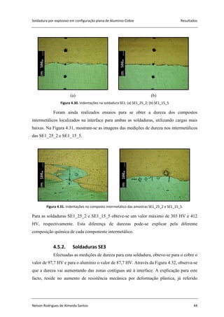 Soldadura por explosivo em configuração plana de Alumínio-Cobre Resultados
Nelson Rodrigues de Almeida Santos 44
(a) (b)
Figura 4.30. Indentações na soldadura SE1: (a) SE1_25_2; (b) SE1_15_5
Foram ainda realizados ensaios para se obter a dureza dos compostos
intermetálicos localizados na interface para ambas as soldaduras, utilizando cargas mais
baixas. Na Figura 4.31, mostram-se as imagens das medições de dureza nos intermetálicos
das SE1_25_2 e SE1_15_5.
Figura 4.31. Indentações no composto intermetálico das amostras SE1_25_2 e SE1_15_5.
Para as soldaduras SE1_25_2 e SE1_15_5 obteve-se um valor máximo de 303 HV e 412
HV, respectivamente. Esta diferença de durezas pode-se explicar pela diferente
composição química de cada componente intermetálico.
4.5.2. Soldaduras SE3
Efectuadas as medições de dureza para esta soldadura, obteve-se para o cobre o
valor de 97,7 HV e para o alumínio o valor de 87,7 HV. Através da Figura 4.32, observa-se
que a dureza vai aumentando das zonas contíguas até à interface. A explicação para este
facto, reside no aumento de resistência mecânica por deformação plástica, já referido
 