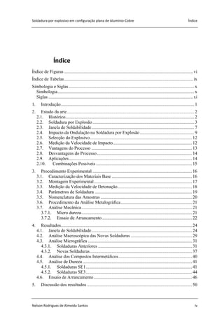Soldadura por explosivo em configuração plana de Alumínio-Cobre Índice
Nelson Rodrigues de Almeida Santos iv
Índice
Índice de Figuras ..................................................................................................................vi
Índice de Tabelas..................................................................................................................ix
Simbologia e Siglas ............................................................................................................... x
Simbologia......................................................................................................................... x
Siglas ................................................................................................................................xi
1. Introdução...................................................................................................................... 1
2. Estado da arte................................................................................................................. 2
2.1. Histórico.................................................................................................................. 2
2.2. Soldadura por Explosão.......................................................................................... 3
2.3. Janela de Soldabilidade........................................................................................... 7
2.4. Impacto da Ondulação na Soldadura por Explosão................................................ 9
2.5. Selecção do Explosivo.......................................................................................... 12
2.6. Medição da Velocidade de Impacto...................................................................... 12
2.7. Vantagens do Processo ......................................................................................... 13
2.8. Desvantagens do Processo.................................................................................... 14
2.9. Aplicações............................................................................................................. 14
2.10. Combinações Possíveis ..................................................................................... 15
3. Procedimento Experimental ........................................................................................ 16
3.1. Caracterização dos Materiais Base ....................................................................... 16
3.2. Montagem Experimental....................................................................................... 17
3.3. Medição da Velocidade de Detonação.................................................................. 18
3.4. Parâmetros de Soldadura ...................................................................................... 19
3.5. Nomenclatura das Amostras ................................................................................. 20
3.6. Procedimento da Análise Metalográfica............................................................... 21
3.7. Análise Mecânica.................................................................................................. 21
3.7.1. Micro dureza.................................................................................................. 21
3.7.2. Ensaio de Arrancamento................................................................................ 22
4. Resultados.................................................................................................................... 24
4.1. Janela de Soldabilidade......................................................................................... 24
4.2. Análise Macroscópica das Novas Soldaduras ...................................................... 29
4.3. Análise Micrográfica ............................................................................................ 31
4.3.1. Soldaduras Anteriores ................................................................................... 31
4.3.2. Novas Soldaduras .......................................................................................... 37
4.4. Análise dos Compostos Intermetálicos................................................................. 40
4.5. Análise de Dureza................................................................................................. 41
4.5.1. Soldaduras SE1.............................................................................................. 41
4.5.2. Soldaduras SE3.............................................................................................. 44
4.6. Ensaio de Arrancamento....................................................................................... 46
5. Discussão dos resultados ............................................................................................. 50
 