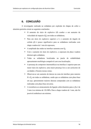 Soldadura por explosivo em configuração plana de Alumínio-Cobre Conclusão
Nelson Rodrigues de Almeida Santos 56
6. CONCLUSÃO
A investigação realizada na soldadura por explosão de chapas de cobre a
alumínio permitiu extrair as seguintes conclusões:
 O aumento do rácio de explosivo (R) conduz a um aumento da
velocidade de impacto ( ) em todas as soldaduras;
 Para um rácio de explosivo superior a 2, o aumento do ângulo de
colisão (β) é pouco significativo para as soldaduras realizadas com
chapa voadora de 1 mm de espessura;
 A amplitude das ondas na interface aumenta com ;
 Com o aumento do rácio de explosivo, a espessura da placa voadora
diminui após soldadura;
 Todas as soldaduras localizadas na janela de soldabilidade
apresentaram morfologia compatível com essa localização;
 A presença de compostos intermetálicos na interface é superior para um
maior rácio de explosivo; uma maior presença leva a um acréscimo de
cavidades e fissuras nessas zonas;
 Observou-se um aumento de dureza na zona da interface para maiores
R e em todas as soldaduras, sendo que as soldaduras com placa base
em aço, apresentaram maiores durezas comparadas com as soldaduras
realizadas com placa base em areia;
 A resistência ao arrancamento da ligação cobre/alumínio para o flyer de
3 mm é no mínimo de 126 MPa. Para a chapa voadora de 1 mm, não foi
possível estabelecer um mínimo.
 