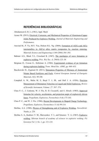 Soldadura por explosivo em configuração plana de Alumínio-Cobre Referências Bibliográficas
Nelson Rodrigues de Almeida Santos 57
REFERÊNCIAS BIBLIOGRÁFICAS
Abrahamson G. R. J., (1961), Appl. Mech
Acarer M. (2011), Electrical, Corrosion, and Mechanical Properties of Aluminum-Copper
Joints Produced by Explosive Welding, Journal of Materials Engineering and
Performance.
Aravind M., P. Yu, M.Y. Yau, Dickon H.L. Ng. (2004), Formation of Al2Cu and AlCu
intermetallics in Al(Cu) alloy matrix composites by reaction sintering,
Materials Science and Engineering A 380 (2004) 384–393.
Bahrani A.S., Black T.J., Crossland B. (1967), The mechanics of wave formation in
explosive welding, Proc. Roy Soc. A; 296(9):123–36.
Bergman O., Cowan G., Holtzman A. (1966), Experimental evidence of jet formation
during explosion cladding, Trans. Metal Soc. AIME, pp. 646–653.
Buczkowski D., Zygmunt B. (2011), Detonation Properties of Mixtures of Ammonium
Nitrate Based Fertilizers and Fuels, Central European Journal of Energetic
Materials, 8(2), 99-106.
Campbell A. W., Malin M. E, Boyd T. J, JR., and Hull J. A. (1956), Precision
Measurement of Detonation Velocities in Liquid and Solid Explosives, Review
of Scientific Instrument, Volume: 27: 567- 574.
Chou P. C., J. Carleone, W. J. Flis, R. D. Ciccarelli, and E. Hirsch. (1983), Improved
formulas for velocity, acceleration, and projection angle of explosively driven
liners. Propellants, Explosives, Pyrotechnics 8 (6):175-183.
Chou P. C., and W. J. Flis. (1986), Recent Developments in Shaped Charge Technology.
Propellants, Explosives, Pyrotechnics 11 (4):99-114.
Deribas, A.A. (1980), Physics of Strengthening and of Explosive Welding, Novosibirsk:
Nauka, p. 220.
Deribas A. A., Kudinov V. M., Matveenkov F. I., and Simonov V. A. (1967), Explosive
welding, Siberian branch of academy of sciences in explosive welding. Fiz
Goreniya Vol. 3, No. 1, pp. 111-118.
 