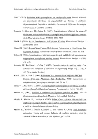 Soldadura por explosivo em configuração plana de Alumínio-Cobre Referências Bibliográficas
Nelson Rodrigues de Almeida Santos 58
Dias T. (2012), Soldadura Al-Cu por explosivo em configuração plana, Tese de Mestrado
em Engenharia Mecânica na Especialidade de Energia e Ambiente,
Departamento de Engenharia Mecânica, Faculdade de Ciências e Tecnologia,
Universidade de Coimbra, Coimbra.
Durgutlu A., Okuyucu H., Gulenc B. (2007), Investigation of effect of the stand-off
distance on interface characteristics of explosively welded copper and stainless
steel, Materials and Design 29 (2008) 1480–1484.
Findik F. (2011), Recent Developments in Explosive Welding, Materials and Design 32
(2011) 1081–1093.
Ghomi M. (2009), Impact Wave Process Modeling and Optimization in High Energy Rate
Explosive Welding, Mälardalen University Press Licentiate Theses, No. 106.
Gulenc B. (2006), Investigation of interface properties and weldability of aluminum and
copper plates by explosive welding method, Materials and Design 29 (2008)
275–278.
Kennedy J.E., Davidson L., Coffey F. (1972), Explosive output for driving metal, Proc
behavior and utilization of explosives in engineering design conf. ASME; p.
109 [New Mexico Section].
Kim H., Lee J.Y., Paik K. (2003), Effects of Cu/Al Intermetallic Compound (IMC) on
Copper Wire and Aluminum Pad Bondability, IEEE transactions on
components and packaging technologies, vol. 26, no. 2.
Lysak V. I., Kuz’min S. V. (2011), Lower boundary in metal explosive welding. Evolution
of ideas, Journal of Materials Processing Technology 212 (2012) 150– 156.
Mendes R., (2002), Iniciação e detonação de explosivo plástico de RDX, Tese de
Doutoramento em Engenharia Mecânica, Universidade Coimbra.
Mendes R, Ribeiro J.B, Loureiro A. (2012), Effect of the explosive characteristics on
explosive welding of stainless steel to carbon steel in cylindrical configuration,
a publicar, Journal of materials and design.
Mendes R., Ribeiro J., Plaksin I.,Campos J. and Farinha R. (2010), Non monotonic
detonation velocity and pressure behavior of emulsion explosive; 13th Int.
Seminar NTREM; Pardubice; Czech Republic, pp 221-228.
 