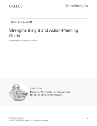 Thomas Fawcett
Strengths Insight and Action-Planning
Guide
SURVEY COMPLETION DATE: 07-10-2016
DON CLIFTON
Father of Strengths Psychology and
Inventor of CliftonStrengths
(Thomas Fawcett)
© 2000, 2006-2012 Gallup, Inc. All rights reserved.
1
 