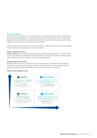 Digital Transaction Banking Opportunities & Challenges 11
The emerging players
While banks may take comfort in their incumbent advantage, technologically-enabled non-bank challengers have
been ramping up their capabilities at a significantly faster pace and are notably stronger today. The emergence of
alternative service providers presents considerable opportunities for transaction banks to leverage enablers’ digital
capabilities and address disruptors’ revolutionary business offerings.
FinTechs companies can be categorised into two broad categories: Enablers and Disrupters; and four sub-categories:
Facilitator, Expediter, Differentiator and Game Changer (Figure 8).
Enabler categories (E1 and E2)
FinTech companies support incumbent financial institutions by delivering digital solutions for existing offerings by
means of their strength in technology-driven software, platform and infrastructure. Enablers are usually focused on
features enhancement rather than product or solution specific augmentation.
Disrupter categories (D1 and D2)
Disrupter FinTech companies are changing the dynamics in how businesses is done, with strong differentiation
in offerings or revolutionary business concepts. Disrupters are usually focused on delivering specific products or
solutions, with the potential of disintermediating incumbent financial institutions in the process.
Strength of
Enabler
Strength of
Disrupter
Seamless integration of multiple
existing transaction banking
solutions using
advanced/developed digital
platform/solutions
New concepts/products/services that
could potentially replace traditional
transaction banking solutions
using advanced/developed
digital platform/solutions
Effective and/or efﬁcient
facilitation of existing
transaction banking solution(s)
using relatively mature digital
platform/solutions
Products/services differentiator that
could potentially displace traditional
transaction banking solutions using
relatively mature digital
platform/solutions
ExpediterE2
DifferentiatorD1FacilitatorE1
Game ChangerD2
Figure 8: FinTech categories matrix
 