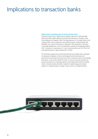 14
Digital natives spending power to be the ultimate driver
Transaction banks have an opportunity to develop a play which could potentially
address the trillion dollars opportunity presented by end-clients in Australia, Hong
Kong, Malaysia and Singapore. When the large population of the digital natives come
of age by 2025, they are expected to drive spending power of approximately USD
900 billion and increase the demand for digitisation. With Generation X becoming
increasingly digitally-savvy, most of the generation would be technologically-adept by
2025. Transactions for generations X, Y, and Z combined will account for 75% of the
total spending power at approximately USD 1.8 trillion.
The tremendous opportunity and potential presented by the digital natives, alongside
the rapid pace of adoption of various technological trends by businesses and
governments are key drivers that prove to be vital for transaction banks to acknowledge
and capture. It may not be sufficient for banks to continue improving what they are
doing as end-clients are increasingly catering to technological demands of the digital
natives. Transaction banks will need to realign their digital strategy and consider
adoption of a Digital Outside-In strategy in order to ride on this digital revolution.
Implications to transaction banks
 