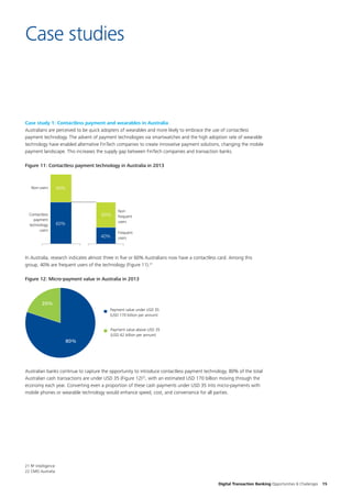 Digital Transaction Banking Opportunities & Challenges 15
Case studies
Case study 1: Contactless payment and wearables in Australia
Australians are perceived to be quick adopters of wearables and more likely to embrace the use of contactless
payment technology. The advent of payment technologies via smartwatches and the high adoption rate of wearable
technology have enabled alternative FinTech companies to create innovative payment solutions, changing the mobile
payment landscape. This increases the supply gap between FinTech companies and transaction banks.
Figure 11: Contactless payment technology in Australia in 2013
60%
40%
Contactless
payment
technology
users
Non-users
Frequent
users
Non-
frequent
users
40%
60%
In Australia, research indicates almost three in five or 60% Australians now have a contactless card. Among this
group, 40% are frequent users of the technology (Figure 11).21
Figure 12: Micro-payment value in Australia in 2013
20%
80%
Payment value above USD 35
(USD 42 billion per annum)
Payment value under USD 35
(USD 170 billion per annum)
Australian banks continue to capture the opportunity to introduce contactless payment technology. 80% of the total
Australian cash transactions are under USD 35 (Figure 12)22
, with an estimated USD 170 billion moving through the
economy each year. Converting even a proportion of these cash payments under USD 35 into micro-payments with
mobile phones or wearable technology would enhance speed, cost, and convenience for all parties.
21 RF Intelligence
22 CMO Australia
 